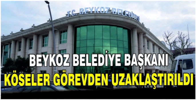 Beykoz Belediye Başkanı Köseler görevden uzaklaştırıldı