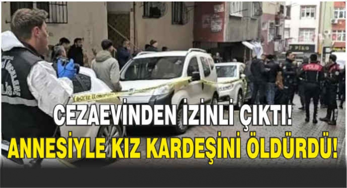 Cezaevinden izinli çıkan kişi annesiyle kız kardeşini öldürdü!