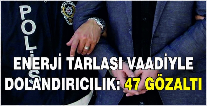 Enerji tarlası vaadiyle dolandırıcılık: 47 gözaltı