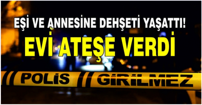 Eşi ve annesine dehşeti yaşattı! Evi ateşe verdi