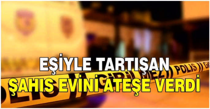 Eşiyle tartışan şahıs evini ateşe verdi