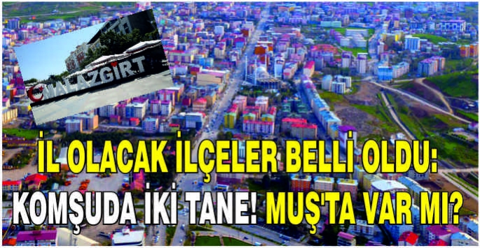 İl olacak ilçeler belli oldu: Komşuda iki tane! Muş’ta var mı?