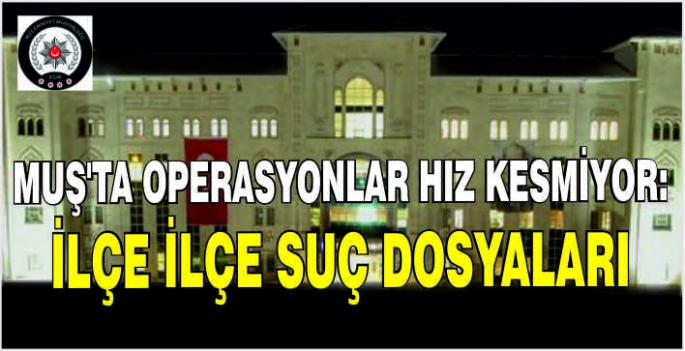 Muş’ta operasyonlar hız kesmiyor: İlçe ilçe suç dosyaları