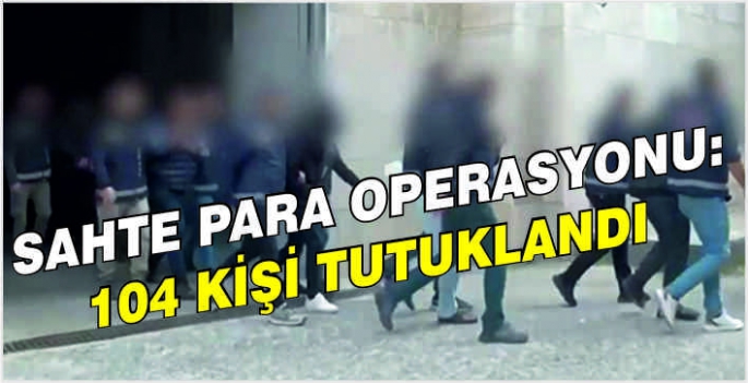 Sahte para operasyonu: 104 kişi tutuklandı