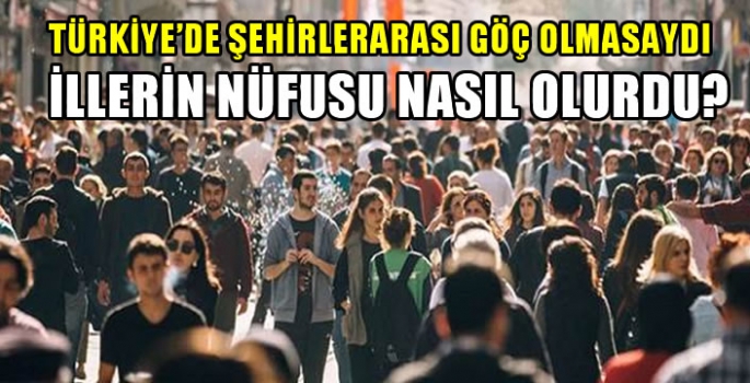 Türkiye’de şehirlerarası göç olmasaydı illerin nüfusu nasıl olurdu?