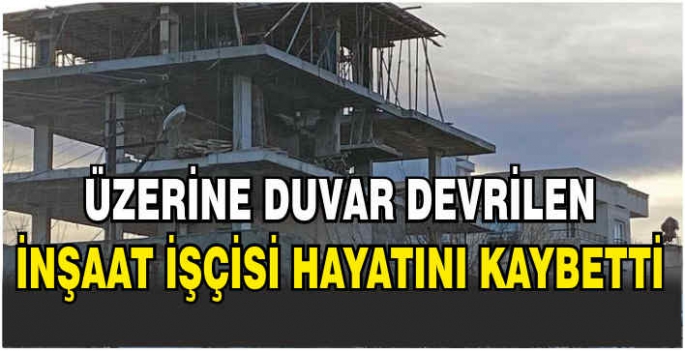 Üzerine duvar devrilen inşaat işçisi hayatını kaybetti