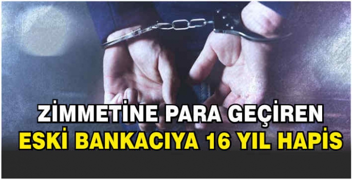 Zimmetine para geçiren eski bankacıya 16 yıl hapis